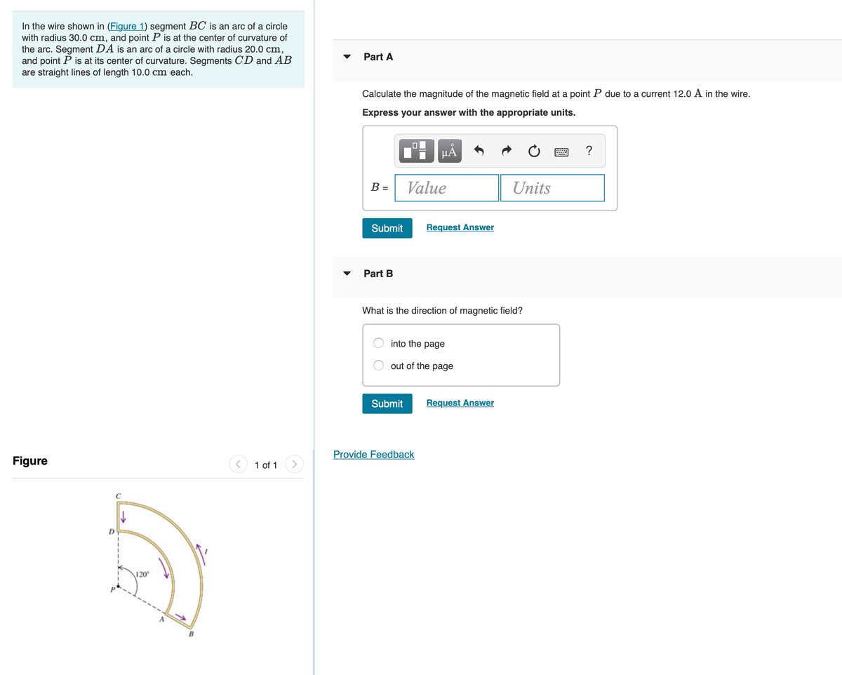 In the wire shown in (Figure 1) segment BC is an arc of a circle
with radius 30.0 cm, and point P is at the center of curvature of
the arc. Segment DA is an arc of a circle with radius 20.0 cm,
and point P is at its center of curvature. Segments C'D and AB
are straight lines of length 10.0 cm each.
Part A
Calculate the magnitude of the magnetic field at a point P due to a current 12.0 A in the wire.
Express your answer with the appropriate units.
μΑ
B =
Value
Units
Submit
Request Answer
Part B
What is the direction of magnetic field?
into the page
out of the page
Submit
Request Answer
Provide Feedback
Figure
1 of 1
C
120°
B
