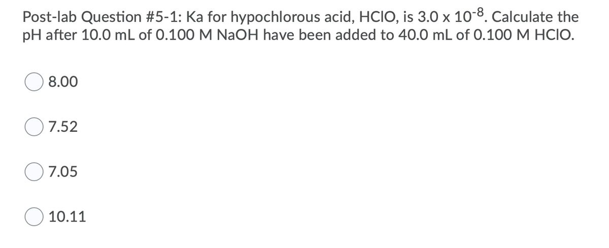 **Post-lab Question #5-1: Calculation of pH for a Buffer Solution**

**Hypochlorous Acid and Sodium Hydroxide Reaction**

The question requires calculating the pH after mixing two solutions. Here's the detailed problem:

Ka for hypochlorous acid, HClO, is \(3.0 \times 10^{-8}\). Calculate the pH after 10.0 mL of 0.100 M NaOH have been added to 40.0 mL of 0.100 M HClO.

**Multiple Choice Options:**
1. \( \circ \) 8.00
2. \( \circ \) 7.52
3. \( \circ \) 7.05
4. \( \circ \) 10.11

### Explanation:
We need to find out the pH of the resulting solution after adding a base (NaOH) to an acid (HClO). This involves calculating the concentrations of the acid and its conjugate base, then using the Henderson-Hasselbalch equation to find the pH.

The equation for the reaction between hypochlorous acid and sodium hydroxide is:
\[ \text{HClO} + \text{NaOH} \rightarrow \text{NaClO} + \text{H}_2\text{O} \]

1. **Determine moles of HClO and NaOH:**
   - Moles of HClO before reaction:
     \[
     \text{Volume} \times \text{Concentration} = 40.0 \text{ mL} \times 0.100 \text{ M} = 0.00400 \text{ moles}
     \]
   - Moles of NaOH added:
     \[
     \text{Volume} \times \text{Concentration} = 10.0 \text{ mL} \times 0.100 \text{ M} = 0.00100 \text{ moles}
     \]

2. **After NaOH is added, a buffer solution is formed with HClO and its conjugate base (ClO\(^-\)):**
   - Remaining moles of HClO after reaction:
     \[
     0.00400 \text{ moles} - 0.00100 \text{ moles} = 0.