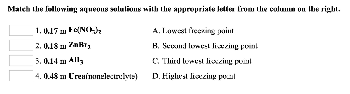 Match the following aqueous solutions with the appropriate letter from the column on the right.
1. 0.17 m Fe(NO3)2
A. Lowest freezing point
2. 0.18 m ZnBr2
B. Second lowest freezing point
3. 0.14 m All3
C. Third lowest freezing point
4. 0.48 m Urea(nonelectrolyte)
D. Highest freezing point
