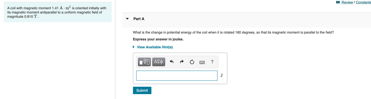 I Review I Constants
A coil with magnetic moment 1.41 A · m² is oriented initially with
its magnetic moment antiparallel to a uniform magnetic field of
magnitude 0.810 T .
Part A
What is the change in potential energy of the coil when it is rotated 180 degrees, so that its magnetic moment is parallel to the field?
Express your answer in joules.
• View Available Hint(s)
ΑΣφ
?
J
Submit
