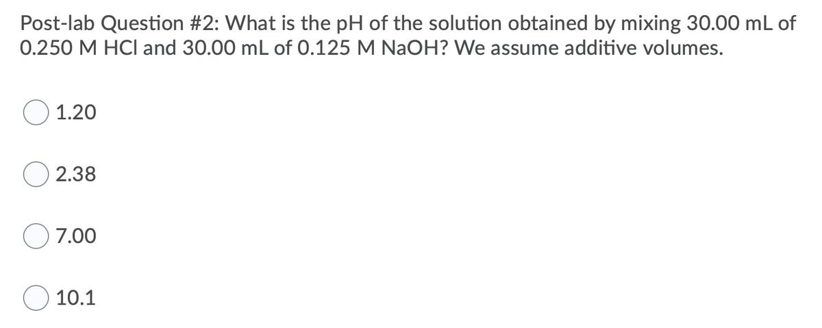 ### Post-Lab Question #2:

**Question:**
What is the pH of the solution obtained by mixing 30.00 mL of 0.250 M HCl and 30.00 mL of 0.125 M NaOH? We assume additive volumes.

**Answer Choices:**
1. 1.20
2. 2.38
3. 7.00
4. 10.1

**Explanation:**
In this post-lab question, you are asked to calculate the pH of a solution resulting from the mixing of hydrochloric acid (HCl) and sodium hydroxide (NaOH). Both the HCl and NaOH have known volumes and molarities. When these two solutions are mixed, the HCl and NaOH will neutralize each other until one of the reactants is completely consumed. 

The possible answers to the question are 1.20, 2.38, 7.00, and 10.1. Each represents a potential pH value of the resulting solution.