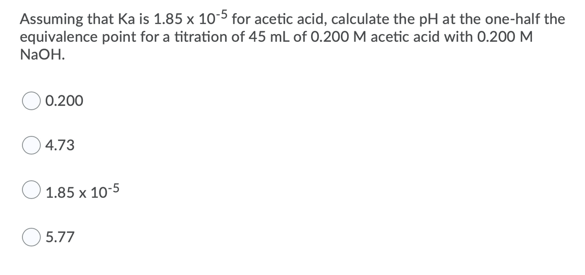 ### Problem Statement:

Assuming that \( \text{K}_a \) is \( 1.85 \times 10^{-5} \) for acetic acid, calculate the pH at the one-half the equivalence point for a titration of 45 mL of 0.200 M acetic acid with 0.200 M NaOH.

### Options:

- ( ) 0.200
- ( ) 4.73
- ( ) \( 1.85 \times 10^{-5} \)
- ( ) 5.77

### Explanation:

To solve this problem, we need to understand that at the half-equivalence point, the concentration of the weak acid (acetic acid) is equal to the concentration of its conjugate base (acetate). 

At this point, the pH of the solution can be determined using the Henderson-Hasselbalch equation:
\[
\text{pH} = \text{p}K_a + \log \left( \frac{[\text{A}^-]}{[\text{HA}]} \right)
\]
Since the concentrations of \([\text{A}^-]\) and \([\text{HA}]\) are equal at the half-equivalence point, the log term becomes zero:
\[
\text{pH} = \text{p}K_a
\]
The \(\text{p}K_a\) is calculated as:
\[
\text{p}K_a = -\log (K_a)
\]
Substituting the given \( \text{K}_a = 1.85 \times 10^{-5} \):
\[
\text{p}K_a = -\log (1.85 \times 10^{-5}) \approx 4.73
\]
So, the pH at the one-half the equivalence point is approximately 4.73.

### Correct Answer:
- ( ) 0.200
- (**) 4.73
- ( ) \( 1.85 \times 10^{-5} \)
- ( ) 5.77