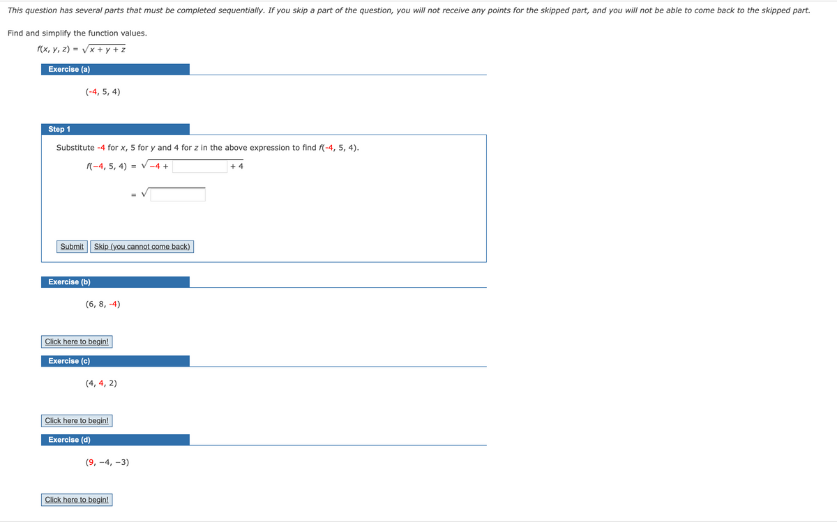 This question has several parts that must be completed sequentially. If you skip a part of the question, you will not receive any points for the skipped part, and you will not be able to come back to the skipped part.
Find and simplify the function values.
f(x, у, z) %3D Vx + у +z
Exercise (a)
(-4, 5, 4)
Step 1
Substitute -4 for x, 5 for y and 4 for z in the above expression to find f(-4, 5, 4).
f(-4, 5, 4)
= V -4 +
+ 4
Submit Skip (you cannot come back)
Exercise (b)
(6, 8, -4)
Click here to begin!
Exercise (c)
(4, 4, 2)
Click here to begin!
Exercise (d)
(9, -4, –3)
Click here to begin!
