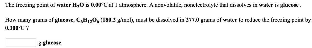 The freezing point of water H,0 is 0.00°C at 1 atmosphere. A nonvolatile, nonelectrolyte that dissolves in water is glucose .
How many grams of glucose, C,H12O6 (180.2 g/mol), must be dissolved in 277.0 grams of water to reduce the freezing point by
0.300°C ?
g glucose.
