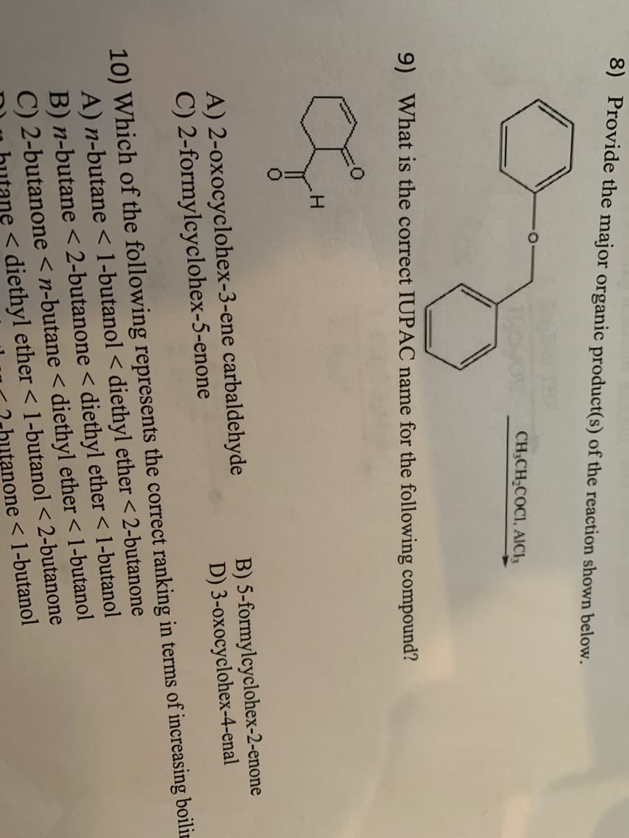 8) Provide the major organic product(s) of the reaction shown below.
CH₂CH₂COCI, AICI,
9) What is the correct IUPAC name for the following compound?
Ou
H
A) 2-oxocyclohex-3-ene carbaldehyde
C) 2-formylcyclohex-5-enone
B) 5-formylcyclohex-2-enone
3-oxocyclohex-4-enal
D)
10) Which of the following represents the correct ranking in terms of increasing boilin
A) n-butane < 1-butanol < diethyl ether < 2-butanone
B) n-butane < 2-butanone < diethyl ether < 1-butanol
C) 2-butanone <n-butane < diethyl ether <1-butanol
<diethyl ether <1-butanol < 2-butanone
none<1-butanol