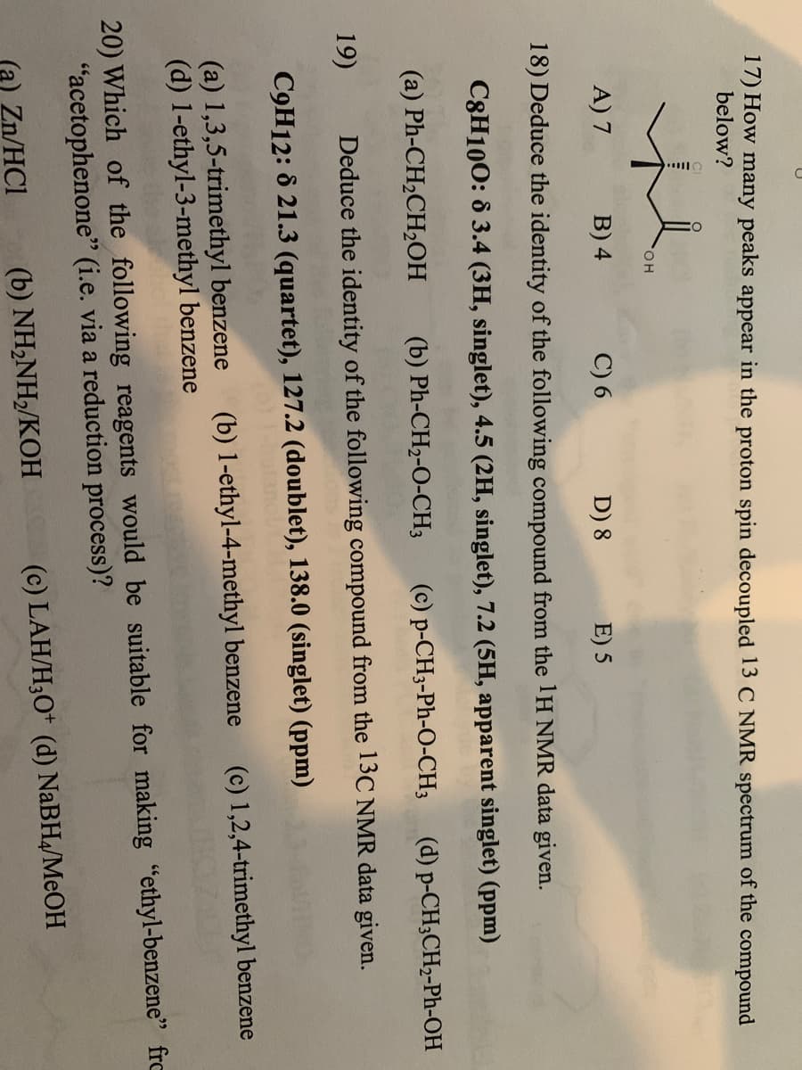 17) How many peaks appear in the proton spin decoupled 13 C NMR spectrum of the compound
below?
OH
A) 7
B) 4
C) 6
D) 8
E) 5
18) Deduce the identity of the following compound from the 1H NMR data given.
C8H100: 8 3.4 (3H, singlet), 4.5 (2H, singlet), 7.2 (5H, apparent singlet) (ppm)
(d) p-CH3CH2-Ph-OH
19)
(b) Ph-CH2-O-CH3
(a) Ph-CH₂CH₂OH
(c) p-CH3-Ph-O-CH3
Deduce the identity of the following compound from the 13C NMR data given.
C9H12: 8 21.3 (quartet), 127.2 (doublet), 138.0 (singlet) (ppm)
(c) 1,2,4-trimethyl benzene
(a) 1,3,5-trimethyl benzene (b) 1-ethyl-4-methyl benzene
(d) 1-ethyl-3-methyl benzene
20) Which of the following reagents would be suitable for making "ethyl-benzene" fro
"acetophenone" (i.e. via a reduction process)?
(a) Zn/HC1
(b) NH₂NH₂/KOH
(c) LAH/H3O+ (d) NaBH4/MeOH