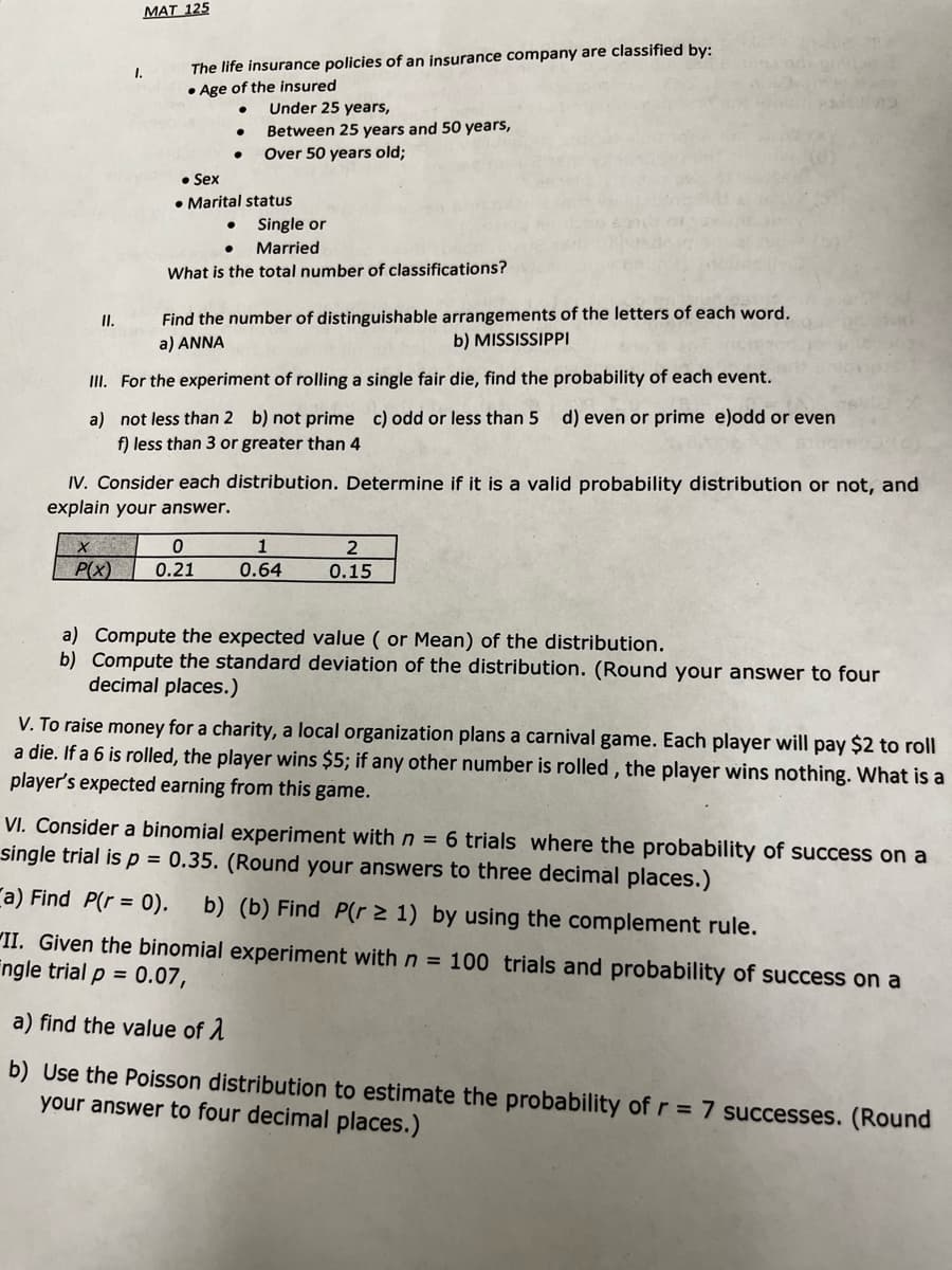 MAT 125
The life insurance policies of an insurance company are classified by:
• Age of the insured
1.
Under 25 years,
Between 25 years and 50 years,
Over 50 years old;
• Sex
• Marital status
Single or
Married
What is the total number of classifications?
Find the number of distinguishable arrangements of the letters of each word.
a) ANNA
I.
b) MISSISSIPPI
II. For the experiment of rolling a single fair die, find the probability of each event.
a) not less than 2 b) not prime c) odd or less than 5
f) less than 3 or greater than 4
d) even or prime e)odd or even
IV. Consider each distribution. Determine if it is a valid probability distribution or not, and
explain your answer.
1
P(x)
0.21
0.64
0.15
a) Compute the expected value ( or Mean) of the distribution.
b) Compute the standard deviation of the distribution. (Round your answer to four
decimal places.)
V. To raise money for a charity, a local organization plans a carnival game. Each player will pay $2 to roll
a die. If a 6 is rolled, the player wins $5; if any other number is rolled , the player wins nothing. What is a
player's expected earning from this game.
VI. Consider a binomial experiment with n = 6 trials where the probability of success on a
single trial is p = 0.35. (Round your answers to three decimal places.)
ra) Find P(r = 0).
b) (b) Find P(r > 1) by using the complement rule.
"II. Given the binomial experiment with n = 100 trials and probability of success on a
Engle trial p = 0.07,
a) find the value of 1
b) Use the Poisson distribution to estimate the probability of r = 7 successes. (Round
your answer to four decimal places.)
