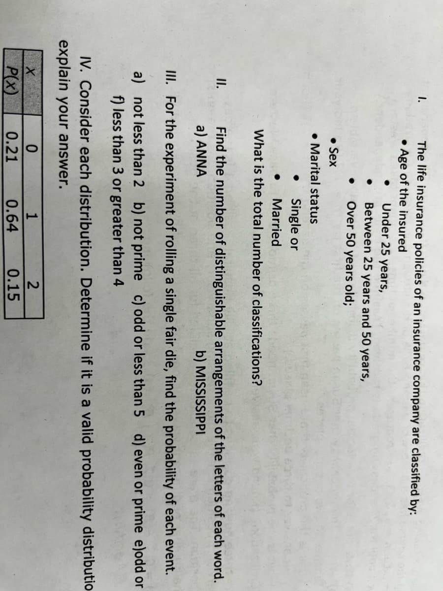 The life insurance policies of an insurance company are classified by:
• Age of the insured
I.
Under 25 years,
Between 25 years and 50 years,
Over 50 years old;
• Sex
• Marital status
Single or
Married
What is the total number of classifications?
Find the number of distinguishable arrangements of the letters of each word.
a) ANNA
I.
b) MISSISSIPPI
II. For the experiment of rolling a single fair die, find the probability of each event.
a) not less than 2 b) not prime c) odd or less than 5 d) even or prime e)odd or
f) less than 3 or greater than 4
IV. Consider each distribution. Determine if it is a valid probability distributio
explain your answer.
1
P(x)
0.21
0.64
0.15
