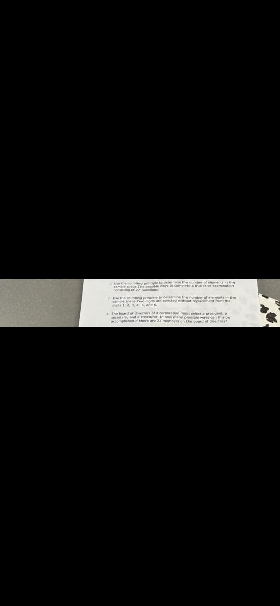 I Use the counting principle to determine the number of elements in the
samele space The possible ways to complete a true-false examination
consisting of 27 questions.
e determice the number of elements in the
2. Use the counting prinople to ected without reclacement from the
sample space.Two digits are
1 The board of directors of a corporation must select a poresident, a
ecretary, and a treasurer. In how many possible ways can this be
accomplished ir there are 22 members on the board of directors?
