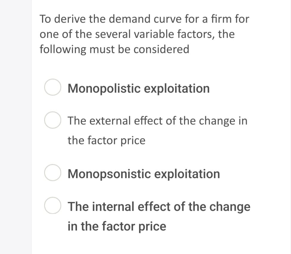 To derive the demand curve for a firm for
one of the several variable factors, the
following must be considered
Monopolistic exploitation
The external effect of the change in
the factor price
Monopsonistic exploitation
The internal effect of the change
in the factor price