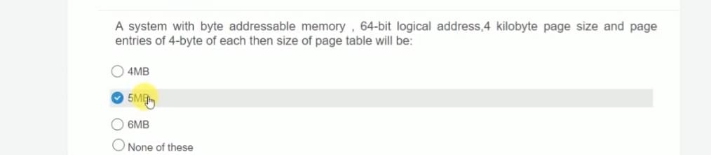 A system with byte addressable memory, 64-bit logical address,4 kilobyte page size and page
entries of 4-byte of each then size of page table will be:
4MB
5ME
6MB
None of these