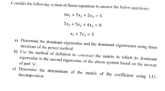 Consider the following system of linear equations to answer the below questions:
6x₂ + 7x₂ + 2xy = 5
7x₂ + 5x₂ + 4x3 = 0
X₁ + 7x3 = 5
a) Determine the dominant eigenvalue and the dominant eigenvector using three
iterations of the power method.
b) Use the method of deflation to construct the matrix in which its dominant
eigenvalue is the second eigenvalue of the above system based on the answer
of part 'a'.
c) Determine the determinant of the matrix of the coefficient using LU-
decomposition