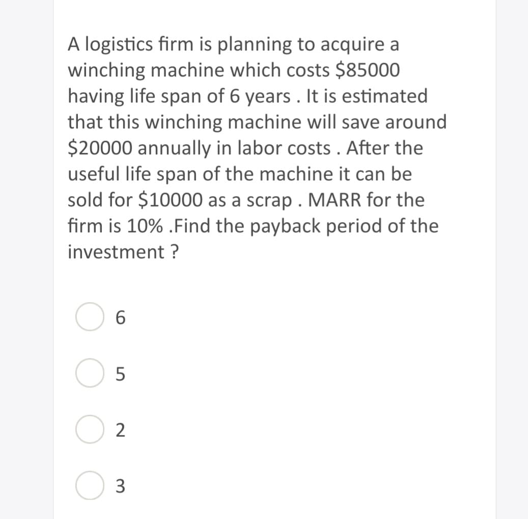 A logistics firm is planning to acquire a
winching machine which costs $85000
having life span of 6 years. It is estimated.
that this winching machine will save around
$20000 annually in labor costs. After the
useful life span of the machine it can be
sold for $10000 as a scrap. MARR for the
firm is 10% . Find the payback period of the
investment?
6
5
2
3