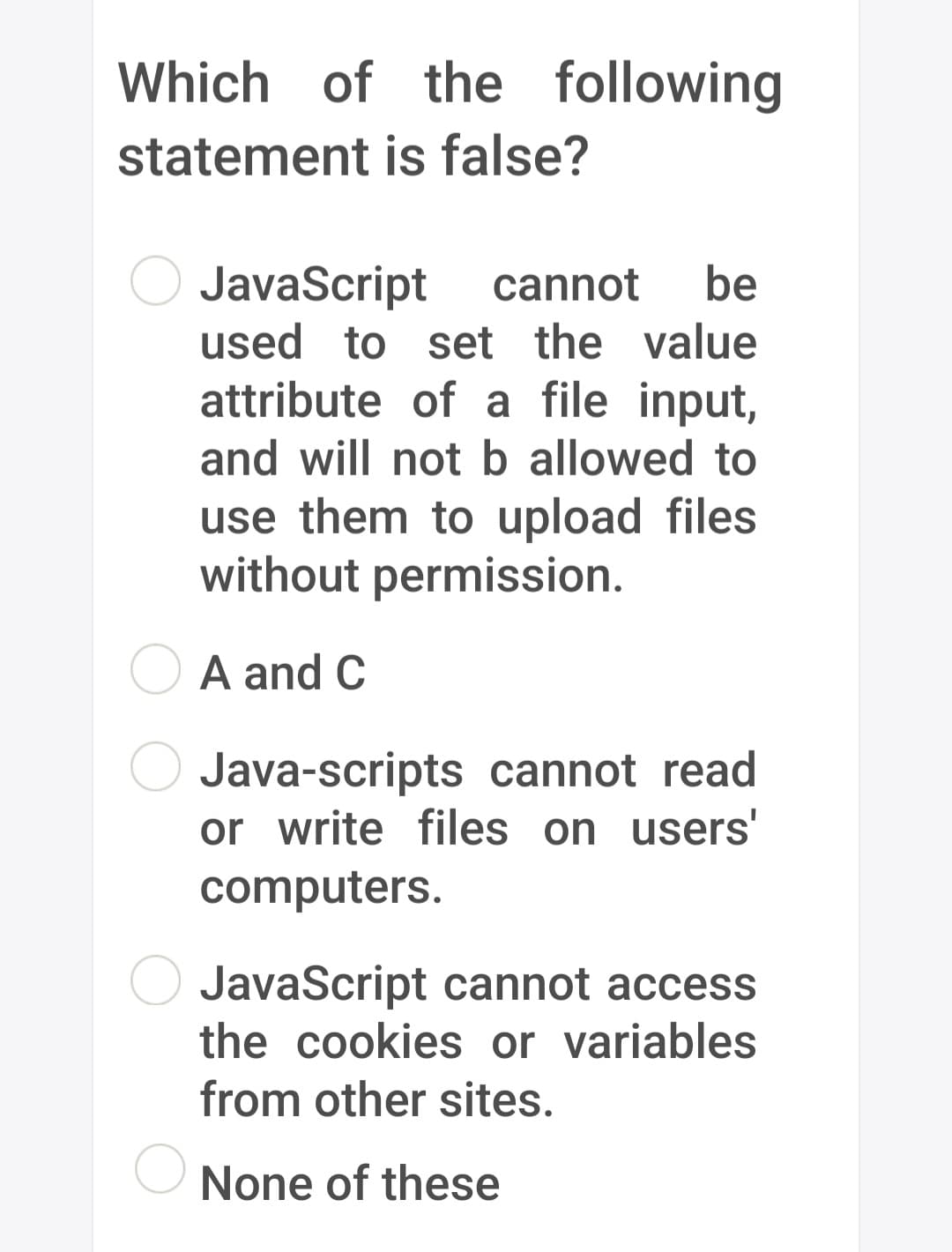 Which of the following
statement is false?
JavaScript cannot be
used to set the value
attribute of a file input,
and will not b allowed to
use them to upload files
without permission.
A and C
Java-scripts cannot read
or write files on users'
computers.
JavaScript cannot access
the cookies or variables
from other sites.
None of these