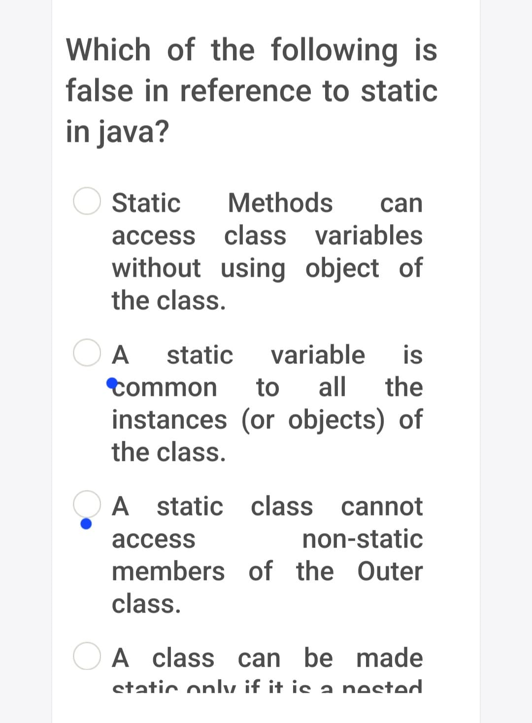 Which of the following is
false in reference to static
in java?
Static
Methods can
access class variables
without using object of
the class.
A static variable is
Common to all the
instances (or objects) of
the class.
access
A static class cannot
non-static
members of the Outer
class.
A class can be made
static only if it is a nested