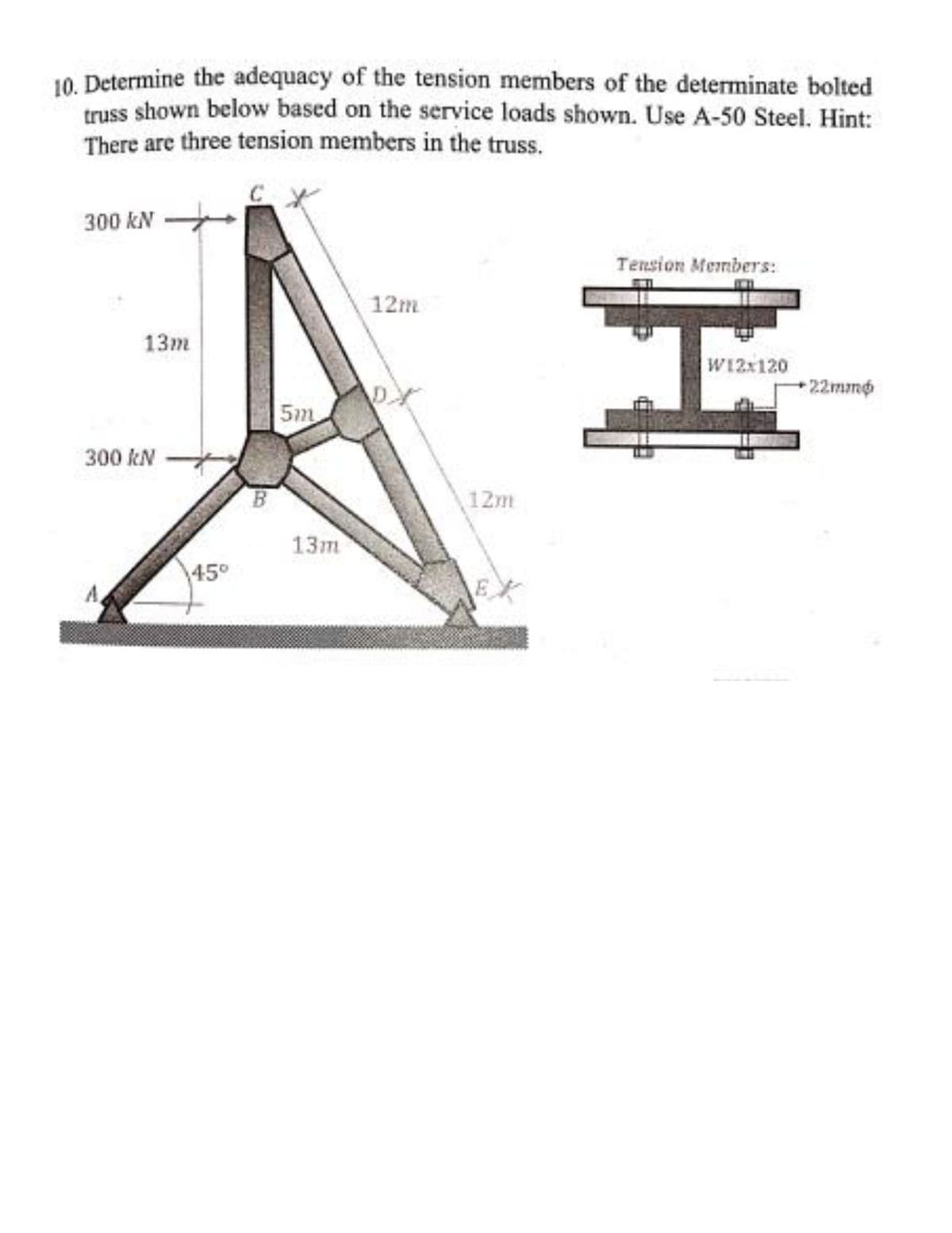 10. Determine the adequacy of the tension members of the determinate bolted
truss shown below based on the service loads shown. Use A-50 Steel. Hint:
There are three tension members in the truss.
300 kN
Tension Members:
12m
13m
W12:120
22mmo
5m
300 kN
12m
13m
45°
