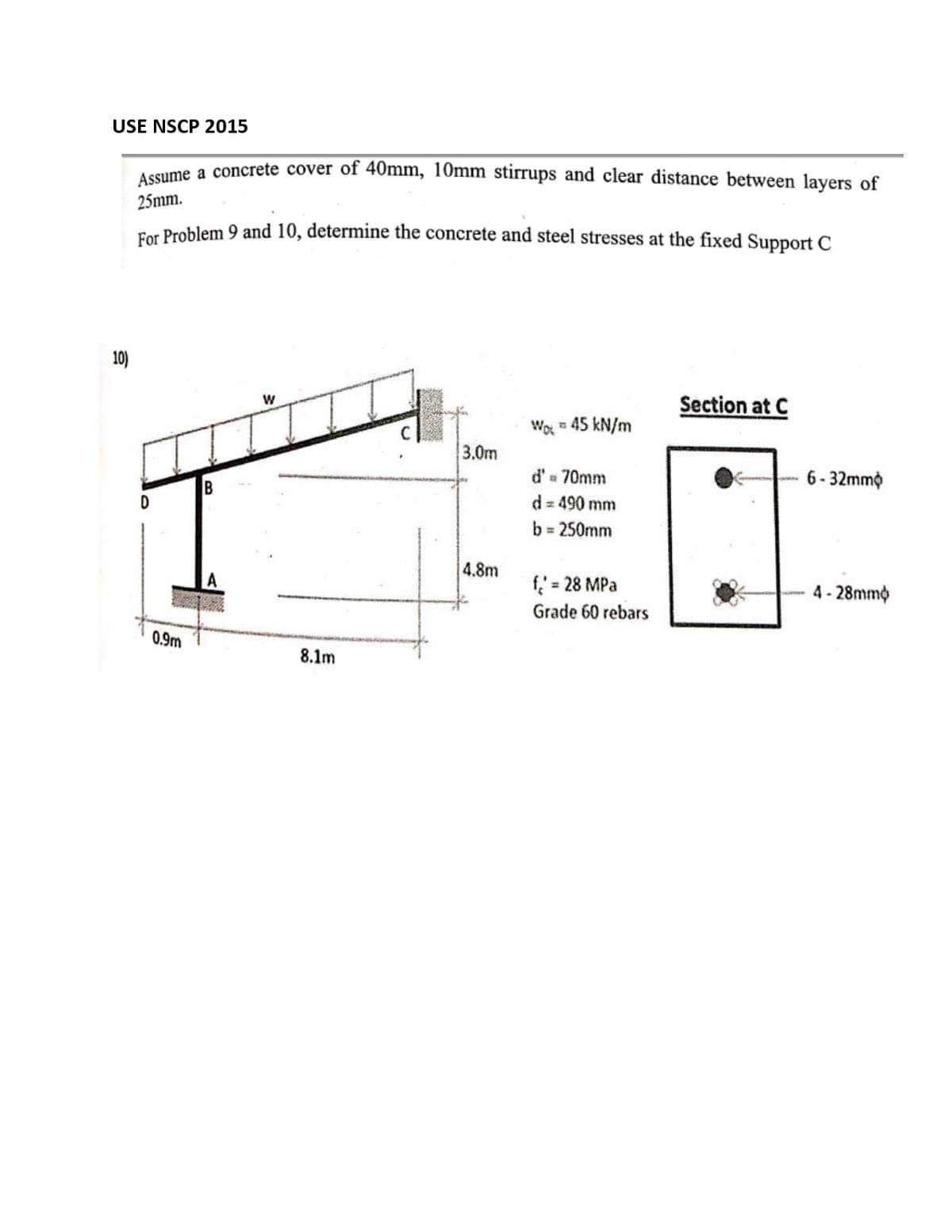 USE NSCP 2015
uaume a concrete cover of 40mm, 10mm stirrups and clear distance between layers of
25mm.
For Problem 9 and 10, determine the concrete and steel stresses at the fixed Support C
10)
Section at C
Wo = 45 kN/m
3.0m
d'a 70mm
6- 32mmộ
B
d = 490 mm
b = 250mm
4.8m
f = 28 MPa
4- 28mmo
%3D
Grade 60 rebars
0.9m
8.1m
