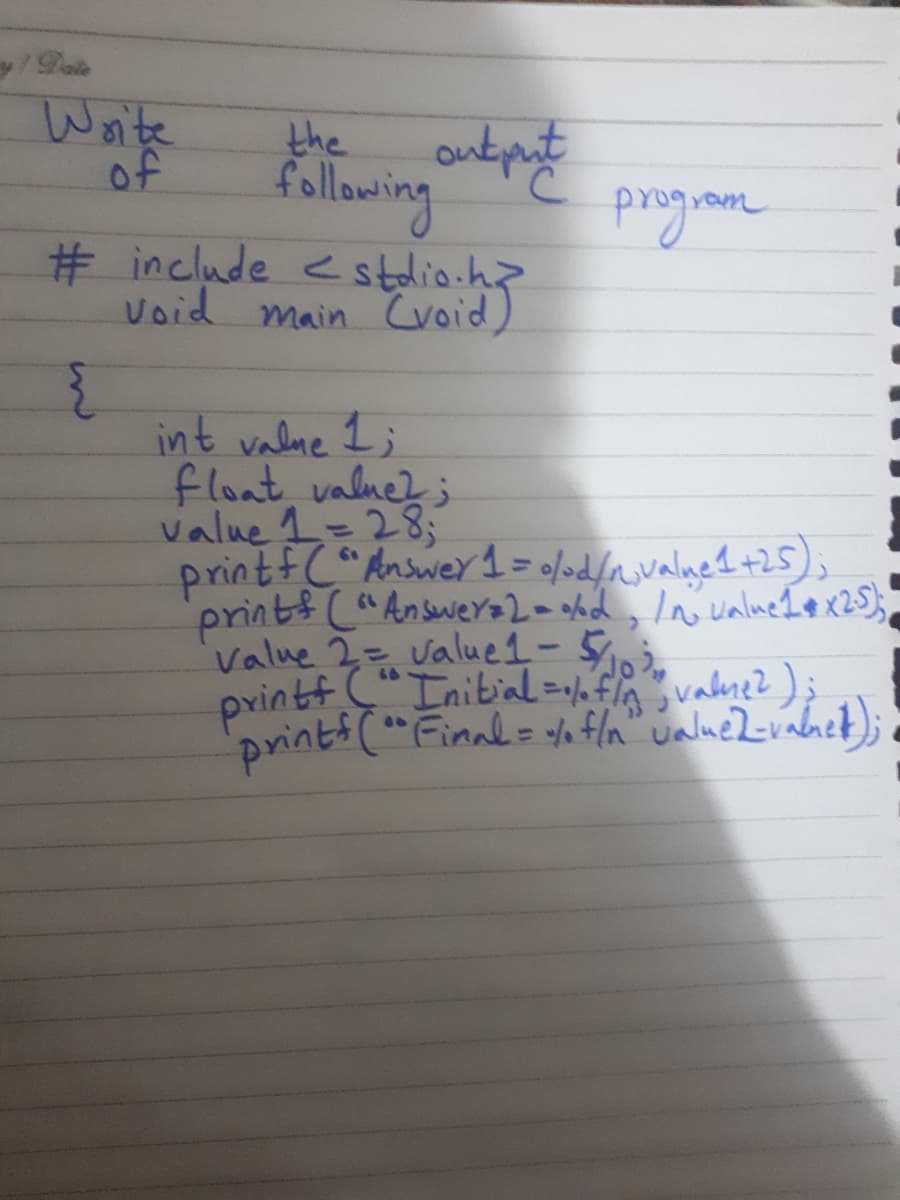 y/Date
Woite
of
the
follawing
# include estdio.h?
Void main CCvoid)
int valne I;
float, valne?;
value 1=28;
printfC"Answer 1 = 0/od/_valne1+25),
prints ("AnsweY+2= hd, In ualneIe x25);
value 2= value1- 5,
printf " Inibial=flnvalne?);
prints (" Finnl= % fla" ualueZvanet);
%3D
66
