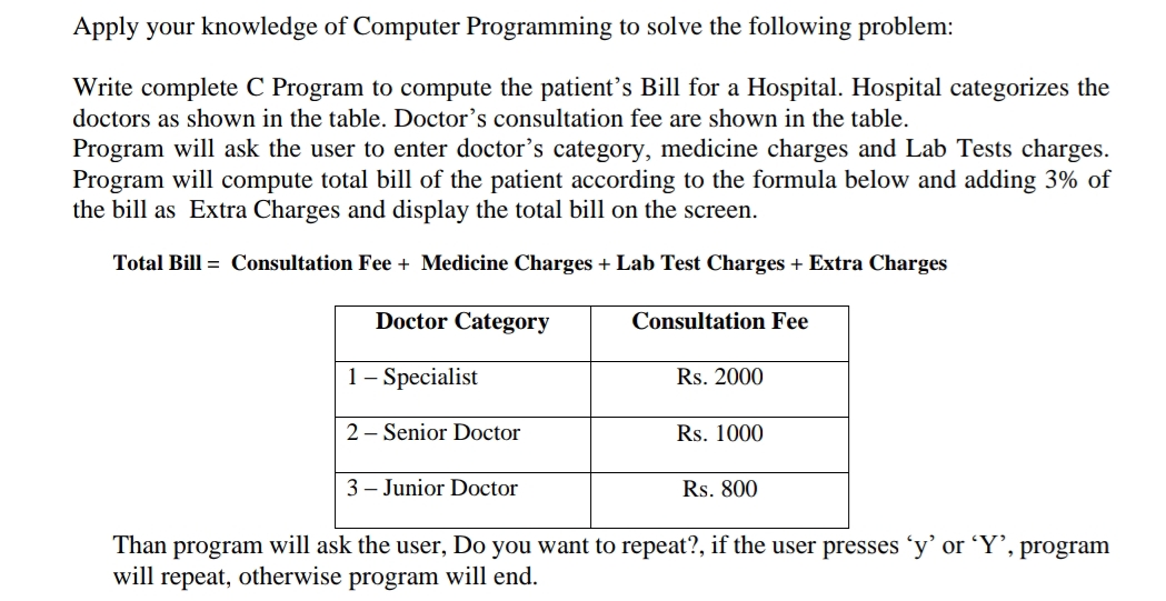 Apply your knowledge of Computer Programming to solve the following problem:
Write complete C Program to compute the patient's Bill for a Hospital. Hospital categorizes the
doctors as shown in the table. Doctor's consultation fee are shown in the table.
Program will ask the user to enter doctor's category, medicine charges and Lab Tests charges.
Program will compute total bill of the patient according to the formula below and adding 3% of
the bill as Extra Charges and display the total bill on the screen.
Total Bill = Consultation Fee + Medicine Charges + Lab Test Charges + Extra Charges
Doctor Category
Consultation Fee
1- Specialist
Rs. 2000
2 - Senior Doctor
Rs. 1000
3 - Junior Doctor
Rs. 800
Than program will ask the user, Do you want to repeat?, if the user presses 'y’ or ʻY’, program
will repeat, otherwise program will end.
