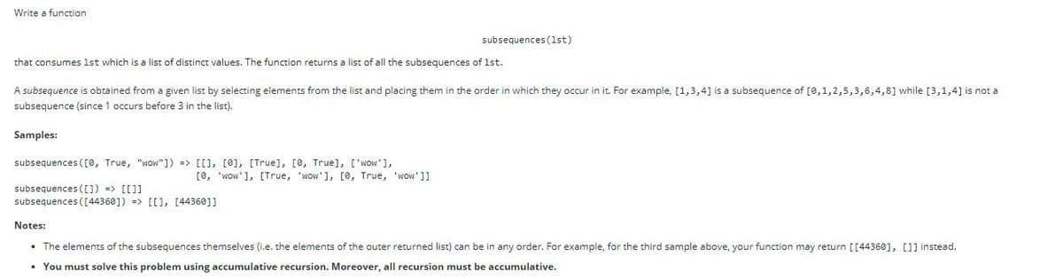 Write a function
subsequences (1st)
that consumes 1st which is a list of distinct values. The function returns a list of all the subsequences of 1st.
A subsequence is obtained from a given list by selecting elements from the list and placing them in the order in which they occur in it. For example, [1,3,4] is a subsequence of [0,1,2,5,3,6,4,8] while [3,1,4] is not a
subsequence (since 1 occurs before 3 in the list).
Samples:
subsequences ((0, True, "wow"]) => [[], [0], [True], [0, True], ['wow'],
[0, 'wow'], [True, 'wow'], [0, True, 'wow']]
subsequences ([]) => [[]]
subsequences ( [44360]) => [[), [44360]]
Notes:
• The elements of the subsequences themselves (i.e. the elements of the outer returned list) can be in any order. For example, for the third sample above, your function may return [[44360], []] instead.
• You must solve this problem using accumulative recursion. Moreover, all recursion must be accumulative.
