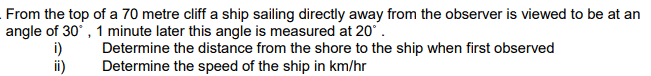 From the top of a 70 metre cliff a ship sailing directly away from the observer is viewed to be at an
angle of 30°, 1 minute later this angle is measured at 20°.
i)
Determine the distance from the shore to the ship when first observed
Determine the speed of the ship in km/hr
ii)