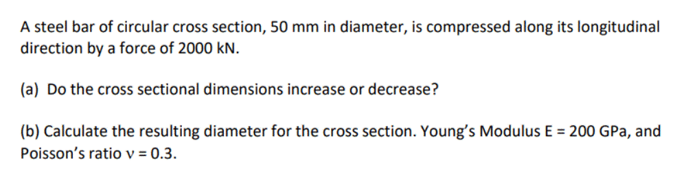 A steel bar of circular cross section, 50 mm in diameter, is compressed along its longitudinal
direction by a force of 2000 kN.
(a) Do the cross sectional dimensions increase or decrease?
(b) Calculate the resulting diameter for the cross section. Young's Modulus E = 200 GPa, and
Poisson's ratio v = 0.3.

