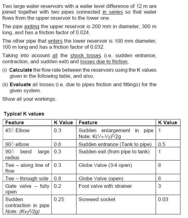 Two large water reservoirs with a water level difference of 12 m are
joined together with two pipes connected in series so that water
flows from the upper reservoir to the lower one.
The pipe exiting the upper reservoir is 200 mm in diameter, 300 m
long, and has a friction factor of 0.024.
The other pipe that enters the lower reservoir is 100 mm diameter,
100 m long and has a friction factor of 0.032.
Taking into account all the shock losses (i.e. sudden entrance,
contraction, and sudden exit) and losses due to friction,
(i) Calculate the flow rate between the reservoirs using the K values
given in the following table, and also,
(ii) Evaluate all losses (i.e. due to pipes friction and fittings) for the
given system.
Show all your workings.
Typical K values
Feature
456 Elbow
K Value Feature
0.3
900 elbow
0.6
906 bend large 0.3
radius
Tee - along line of 0.3
flow
Tee through side 0.8
Gate valve - fully 0.2
open
Sudden
contraction in pipe
Note: (Kv₂²/2g)
0.25
Sudden enlargement in pipe 1
Note: K(V1-V2)²/2g
Sudden entrance (Tank to pipe)
Sudden exit (from pipe to tank)
Globe Valve (3/4 open)
Globe Valve (open)
Foot valve with strainer
K Value
Screwed socket
0.5
1
8
6
3
0.03