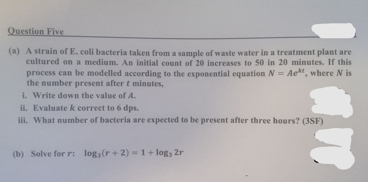 Question Five
(a) A strain of E. coli bacteria taken from a sample of waste water in a treatment plant are
cultured on a medium. An initial count of 20 increases to 50 in 20 minutes. If this
process can be modelled according to the exponential equation N = Aekt, where N is
the number present after t minutes,
i. Write down the value of A.
ii. Evaluate k correct to 6 dps.
iii. What number of bacteria are expected to be present after three hours? (3SF)
(b) Solve for r: log3 (r + 2) = 1+ log3 2r
