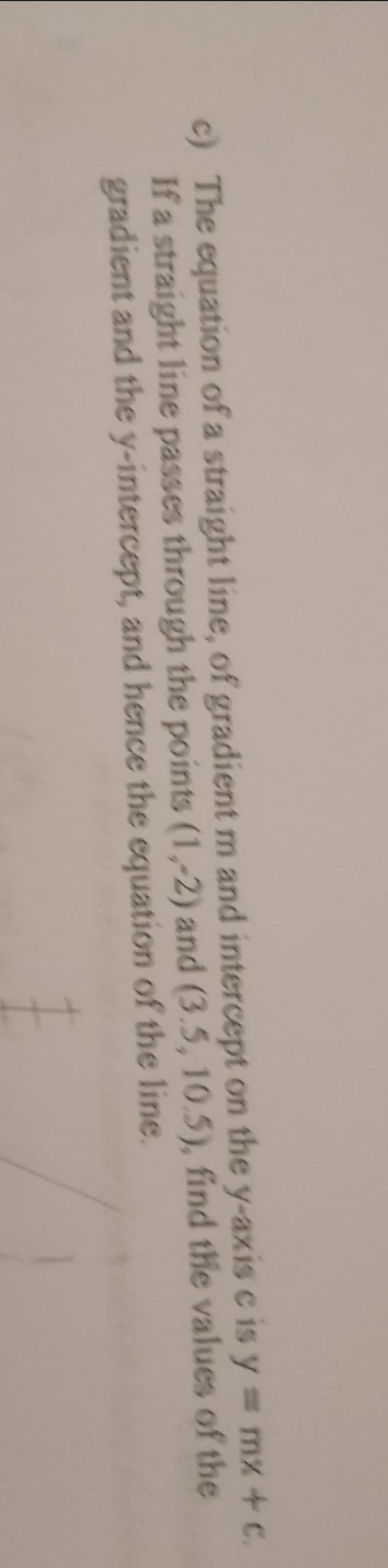 c) The equation of a straight line, of gradient m and intercept on the y-axis cis y = mx + c.
If a straight line passes through the points (1,-2) and (3.5, 10.5), find the values of the
gradient and the y-intercept, and hence the equation of the line.