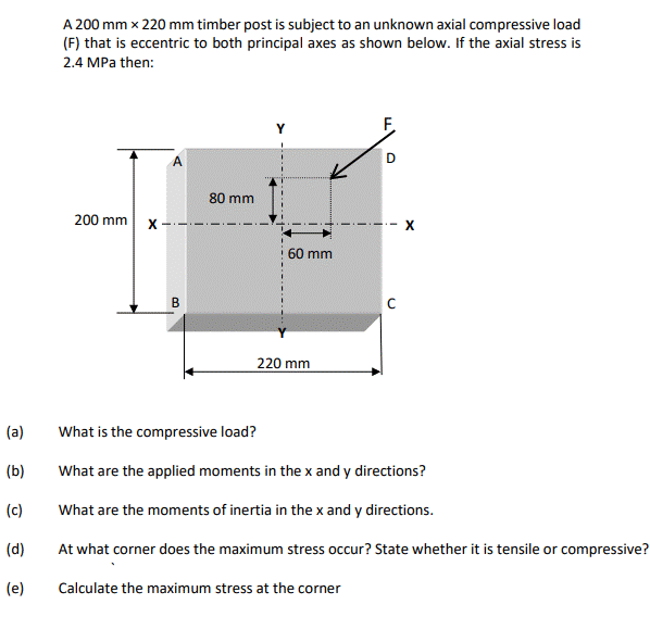 A 200 mm x 220 mm timber post is subject to an unknown axial compressive load
(F) that is eccentric to both principal axes as shown below. If the axial stress is
2.4 MPa then:
F.
D
80 mm
200 mm
X
60 mm
X
B
220 mm
(a)
What is the compressive load?
(b)
What are the applied moments in the x and y directions?
(c)
What are the moments of inertia in the x and y directions.
(d)
At what corner does the maximum stress occur? State whether it is tensile or compressive?
(e)
Calculate the maximum stress at the corner