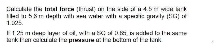 Calculate the total force (thrust) on the side of a 4.5 m wide tank
filled to 5.6 m depth with sea water with a specific gravity (SG) of
1.025.
If 1.25 m deep layer of oil, with a SG of 0.85, is added to the same
tank then calculate the pressure at the bottom of the tank.