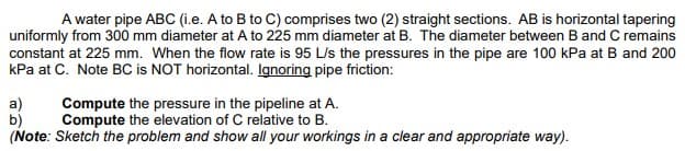 A water pipe ABC (i.e. A to B to C) comprises two (2) straight sections. AB is horizontal tapering
uniformly from 300 mm diameter at A to 225 mm diameter at B. The diameter between B and C remains
constant at 225 mm. When the flow rate is 95 L/s the pressures in the pipe are 100 kPa at B and 200
kPa at C. Note BC is NOT horizontal. Ignoring pipe friction:
a)
b)
Compute the pressure in the pipeline at A.
Compute the elevation of C relative to B.
(Note: Sketch the problem and show all your workings in a clear and appropriate way).