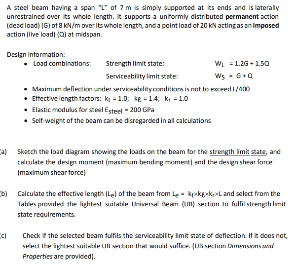 A steel beam having a span "L" of 7 m is simply supported at its ends and is laterally
unrestrained over its whole length. It supports a uniformly distributed permanent action
(dead load) (G) of 8 kN/m over its whole length, and a point load of 20 kN acting as an imposed
action (live load) (Q) at midspan.
Design information:
• Load combinations:
Strength limit state:
WL = 1.2G+1.5Q
Serviceability limit state:
Ws = G+Q
Maximum deflection under serviceability conditions is not to exceed L/400
• Effective length factors: kt = 1.0; ke = 1.4; kr = 1.0
• Elastic modulus for steel Esteel = 200 GPa
• Self-weight of the beam can be disregarded in all calculations
(a) Sketch the load diagram showing the loads on the beam for the strength limit state, and
calculate the design moment (maximum bending moment) and the design shear force
(maximum shear force)
(b) Calculate the effective length (Le) of the beam from Le = ktxkexkrxL and select from the
Tables provided the lightest suitable Universal Beam (UB) section to fulfil strength limit
state requirements.
(c)
Check if the selected beam fulfils the serviceability limit state of deflection. If it does not,
select the lightest suitable UB section that would suffice. (UB section Dimensions and
Properties are provided).