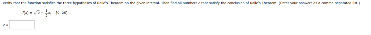 Verify that the function satisfies the three hypotheses of Rolle's Theorem on the given interval. Then find all numbers c that satisfy the conclusion of Rolle's Theorem. (Enter your answers as a comma-separated list.)
Fx) = Vx -, [0, 25]
C =
