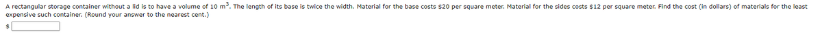 A rectangular storage container without a lid is to have a volume of 10 m. The length of its base is twice the width. Material for the base costs $20 per square meter. Material for the sides costs $12 per square meter. Find the cost (in dollars) of materials for the least
expensive such container. (Round your answer to the nearest cent.)
$4
