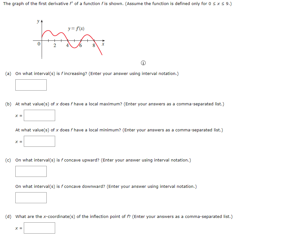 The graph of the first derivative f' of a function f is shown. (Assume the function is defined only for 0 sx S 9.)
y= f'(x)
2
8
9.
(a) On what interval(s) is f increasing? (Enter your answer using interval notation.)
(b) At what value(s) of x does f have a local maximum? (Enter your answers as a comma-separated list.)
X =
At what value(s) of x does f have a local minimum? (Enter your answers as a comma-separated list.)
X =
(c) On what interval(s) is f concave upward? (Enter your answer using interval notation.)
On what interval(s) is f concave downward? (Enter your answer using interval notation.)
(d) What are the x-coordinate(s) of the inflection point of f? (Enter your answers as a comma-separated list.)
X =
