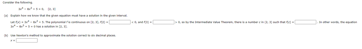 Consider the following.
3x4 - 8x + 5 = 0,
[2, 3]
(a) Explain how we know that the given equation must have a solution in the given interval.
Let f(x) = 3x* - 8x + 5. The polynomial f is continuous on [2, 3], f(2) =
3x4 - 8x3 + 5 = 0 has a solution in [2, 3].
< 0, and f(3) =
> 0, so by the Intermediate Value Theorem, there is a number c in (2, 3) such that f(c) =
. In other words, the equation
(b) Use Newton's method to approximate the solution correct to six decimal places.
X =
