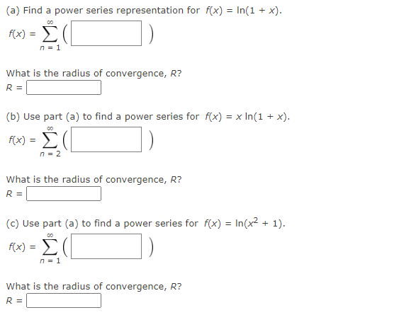 (a) Find a power series representation for f(x) = In(1 + x).
00
f(x) =
n = 1
What is the radius of convergence, R?
R =
(b) Use part (a) to find a power series for f(x) = x ln(1 + x).
00
F(x) = Σ(
n = 2
What is the radius of convergence, R?
R =
(c) Use part (a) to find a power series for f(x) = In(x² + 1).
00
f(x) = Σ(
n = 1
What is the radius of convergence, R?
R =