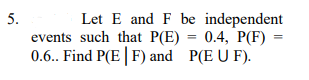 Let E and F be independent
events such that P(E) = 0.4, P(F) =
0.6.. Find P(E| F) and P(E U F).
5.
