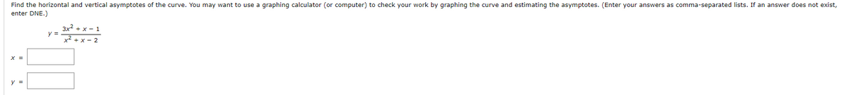 Find the horizontal and vertical asymptotes of the curve. You may want to use a graphing calculator (or computer) to check your work by graphing the curve and estimating the asymptotes. (Enter your answers as comma-separated lists. If an answer does not exist,
enter DNE.)
3x2 + x - 1
y =
x2 + x - 2
x =
y =

