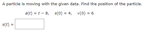 A particle is moving with the given data. Find the position of the particle.
a(t) = t - 8, s(0) = 4, v(0) = 6
s(t) =
