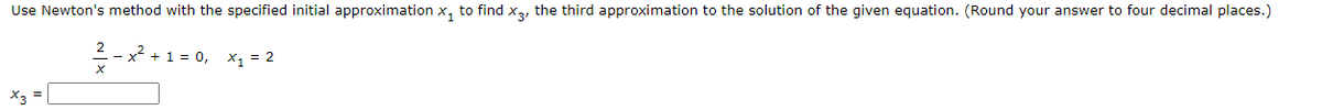 Use Newton's method with the specified initial approximation x, to find x,, the third approximation to the solution of the given equation. (Round your answer to four decimal places.)
--x² +1 = 0, x = 2
X3 =
