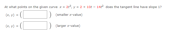 At what points on the given curve x = 2t³, y = 2 + 10t - 14t² does the tangent line have slope 1?
(x, y)
(smaller x-value)
(x, y) =
=
(larger x-value)