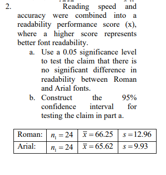 Reading speed and
accuracy were combined into a
readability performance score (x),
where a higher score represents
2.
better font readability.
a. Use a 0.05 significance level
to test the claim that there is
no significant difference in
readability between Roman
and Arial fonts.
b. Construct
the
95%
interval
testing the claim in part a.
confidence
for
Roman: n, = 24 = 66.25 s =12.96
Arial:
n, = 24 | = 65.62 s=9.93
