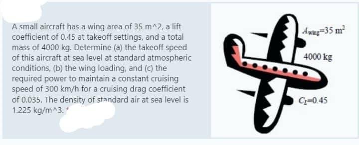 A small aircraft has a wing area of 35 m^2, a lift
coefficient of 0.45 at takeoff settings, and a total
mass of 4000 kg. Determine (a) the takeoff speed
of this aircraft at sea level at standard atmospheric
conditions, (b) the wing loading, and (c) the
required power to maintain a constant cruising
speed of 300 km/h for a cruising drag coefficient
of 0.035. The density of standard air at sea level is
1.225 kg/m^3.
Awing 35 m²
4000 kg
C₂-0.45