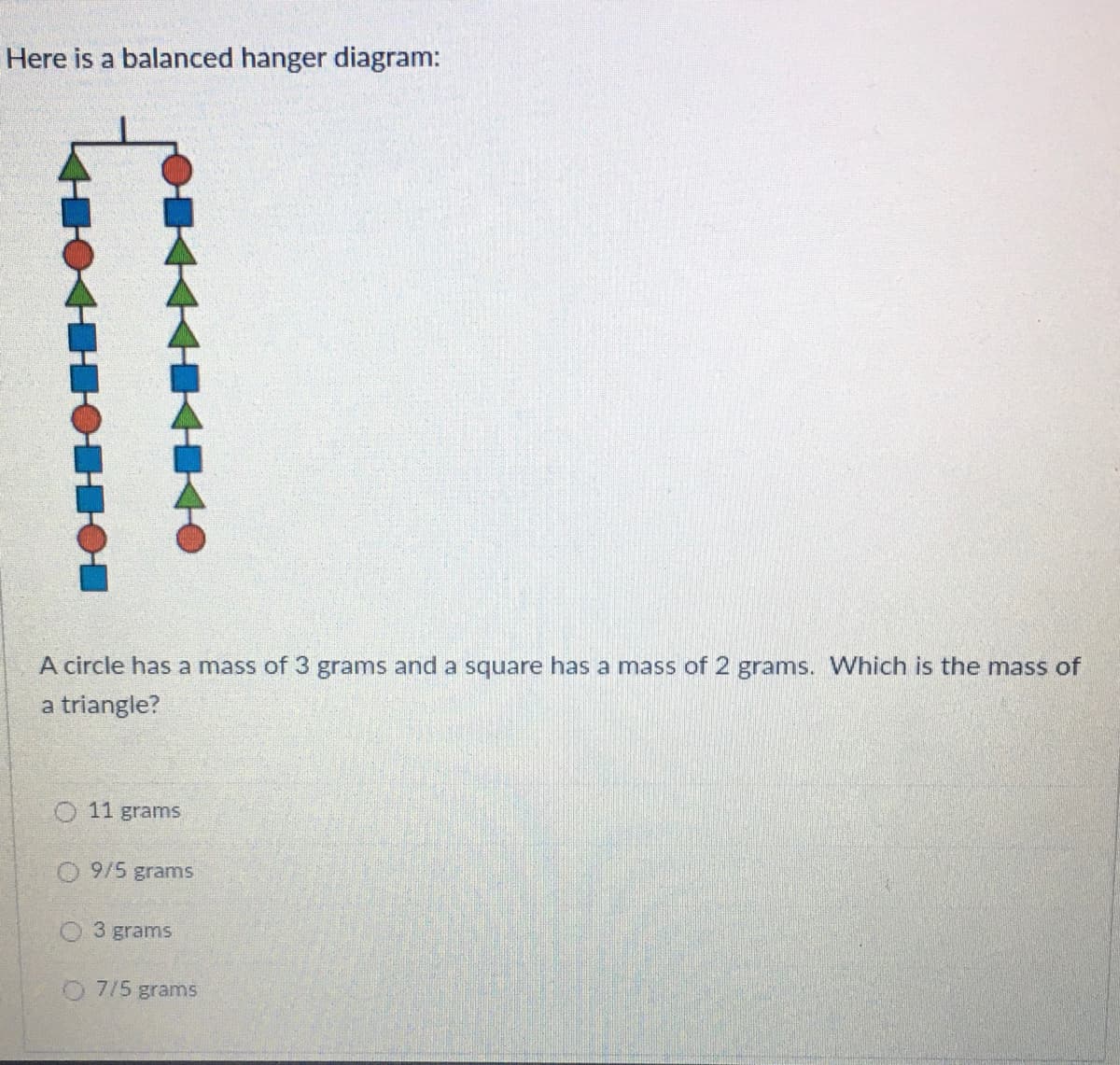 Here is a balanced hanger diagram:
A circle has a mass of 3 grams and a square has a mass of 2 grams. Which is the mass of
a triangle?
O 11 grams
O 9/5 gramns
O3 grams
O 7/5 grams
OHO
