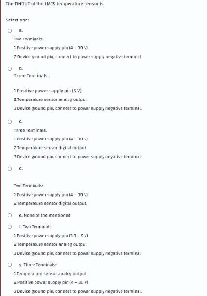 The PINDUT of the LM35 temperature sensor is:
Select one:
a.
Two Terminals:
1 Positive power supply pin (4 - 30 V)
2 Device ground pin, connect to power supply negative terminal
b.
Three Terminals:
1 Positive power supply pin (5 V)
2 Temperature sensor analog output
3 Device ground pin, connect to power supply negative terminal.
Three Terminals:
1 Positive power supply pin (4 -30 v)
2 Temperature sensor digital output
3 Device ground pin, connect to power supply negative terminal
Od.
Two Terminals:
1 Positive power supply pin (4 -30 V)
2 Temperature sensar digital output.
e. None of the mentioned
1. Two Terminals:
1 Positive power supply pin (33-S V)
2 Temperature sensor analog output
3 Device ground pin, connect to power supply negative terminal
g. Three Terminals:
1 Temperature sensor analog output
2 Positive power supply pin (4- 30 V)
3 Device ground pin, connect to power supply negative terminal.
