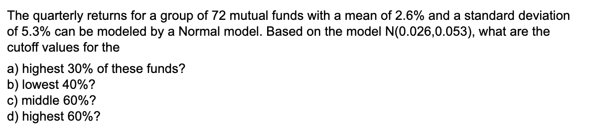 The quarterly returns for a group of 72 mutual funds with a mean of 2.6% and a standard deviation
of 5.3% can be modeled by a Normal model. Based on the model N(0.026,0.053), what are the
cutoff values for the
a) highest 30% of these funds?
b) lowest 40%?
c) middle 60%?
d) highest 60%?