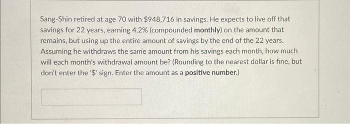 Sang-Shin retired at age 70 with $948,716 in savings. He expects to live off that
savings for 22 years, earning 4.2% (compounded monthly) on the amount that
remains, but using up the entire amount of savings by the end of the 22 years.
Assuming he withdraws the same amount from his savings each month, how much
will each month's withdrawal amount be? (Rounding to the nearest dollar is fine, but
don't enter the '$' sign. Enter the amount as a positive number.)