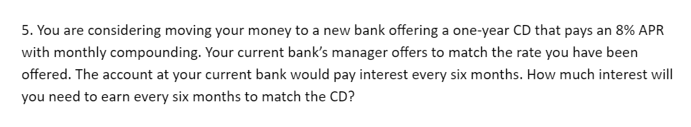 5. You are considering moving your money to a new bank offering a one-year CD that pays an 8% APR
with monthly compounding. Your current bank's manager offers to match the rate you have been
offered. The account at your current bank would pay interest every six months. How much interest will
you need to earn every six months to match the CD?